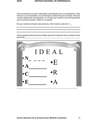 SENA                 SERVICIO NACIONAL DE APRENDIZAJE




Vive el presente con gran intensidad, permitiendo que a tu alrededor la vida
florezca con entusiasmo y se comunique a todos los que le rodean. De esta
manera estaremos construyendo un mundo que resista a los contrasentidos
que lo quieren derribar, destruir y aniquilar.

De que manera te haces más persona, más humano cada día ?__




Cómo ayudas para que los que están cerca de ti cada día vivan y actúen como
personas _______________________________________________________




                     IDEAL
       • N_ _ _ _
       •A______
                                        •E
       •C______                         •R
       • E______                        •A
________________________________________________________




Centro Nacional de la Construcción Medellín Colombia                      13
 