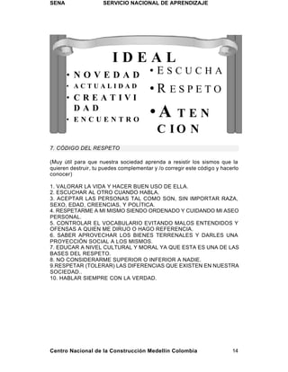 SENA                 SERVICIO NACIONAL DE APRENDIZAJE




                         IDEAL
       • NOVEDAD                        •ESCUCHA
       • ACTUALIDAD
                                        •R ESPETO
       • CREATIVI
         DAD
       • ENCUENTRO
                                        •A    TEN
                                           C IO N
7. CÓDIGO DEL RESPETO

(Muy útil para que nuestra sociedad aprenda a resistir los sismos que la
quieren destruir, tu puedes complementar y /o corregir este código y hacerlo
conocer)

1. VALORAR LA VIDA Y HACER BUEN USO DE ELLA.
2. ESCUCHAR AL OTRO CUANDO HABLA.
3. ACEPTAR LAS PERSONAS TAL COMO SON, SIN IMPORTAR RAZA,
SEXO, EDAD, CREENCIAS, Y POLÍTICA.
4. RESPETARME A MI MISMO SIENDO ORDENADO Y CUIDANDO MI ASEO
PERSONAL.
5. CONTROLAR EL VOCABULARIO EVITANDO MALOS ENTENDIDOS Y
OFENSAS A QUIEN ME DIRIJO O HAGO REFERENCIA.
6. SABER APROVECHAR LOS BIENES TERRENALES Y DARLES UNA
PROYECCIÓN SOCIAL A LOS MISMOS.
7. EDUCAR A NIVEL CULTURAL Y MORAL YA QUE ESTA ES UNA DE LAS
BASES DEL RESPETO.
8. NO CONSIDERARME SUPERIOR O INFERIOR A NADIE.
9.RESPETAR (TOLERAR) LAS DIFERENCIAS QUE EXISTEN EN NUESTRA
SOCIEDAD..
10. HABLAR SIEMPRE CON LA VERDAD.




Centro Nacional de la Construcción Medellín Colombia                     14
 
