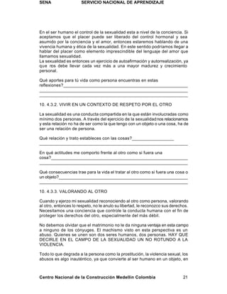 SENA                  SERVICIO NACIONAL DE APRENDIZAJE




En el ser humano el control de la sexualidad esta a nivel de la conciencia. Si
aceptamos que el placer puede ser liberado del control hormonal y sea
asumido por la conciencia y el amor, entonces estaremos hablando de una
vivencia humana y ética de la sexualidad. En este sentido podríamos llegar a
hablar del placer como elemento imprescindible del lenguaje del amor que
llamamos sexualidad.
La sexualidad es entonces un ejercicio de autoafirmación y autorrealización, ya
que nos debe llevar cada vez más a una mayor madurez y crecimiento
personal.

Qué aportes para tú vida como persona encuentras en estas
reflexiones?___________________________________________________
_____________________________________________________________
_____________________________________________________________

10. 4.3.2. VIVIR EN UN CONTEXTO DE RESPETO POR EL OTRO

La sexualidad es una conducta compartida en la que están involucradas como
mínimo dos personas. A través del ejercicio de la sexualidad nos relacionamos
y esta relación no ha de ser como la que tengo con un objeto o una cosa, ha de
ser una relación de persona.

Qué relación y trato estableces con las cosas?_________________
_______________________________________________________________

En qué actitudes me comporto frente al otro como si fuera una
cosa?________________________________________________________
_____________________________________________________________

Qué consecuencias trae para la vida el tratar al otro como si fuera una cosa o
un objeto?_______________________________________________________
_______________________________________________________________

10. 4.3.3. VALORANDO AL OTRO

Cuando y ejerzo mi sexualidad reconociendo al otro como persona, valorando
al otro, entonces lo respeto, no le anulo su libertad, le reconozco sus derechos.
Necesitamos una conciencia que controle la conducta humana con el fin de
proteger los derechos del otro, especialmente del más débil.

No debemos olvidar que el matrimonio no le da ninguna ventaja en esta campo
a ninguno de los cónyuges. El machismo visto en esta perspectiva es un
abuso. Quienes se unen son dos seres humanos, dos personas. HAY QUE
DECIRLE EN EL CAMPO DE LA SEXUALIDAD UN NO ROTUNDO A LA
VIOLENCIA.

Todo lo que degrada a la persona como la prostitución, la violencia sexual, los
abusos es algo inauténtico, ya que convierte al ser humano en un objeto, en



Centro Nacional de la Construcción Medellín Colombia                          21
 