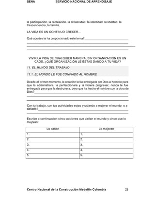SENA                   SERVICIO NACIONAL DE APRENDIZAJE




la participación, la recreación, la creatividad, la identidad, la libertad, la
trascendencia, la familia,

LA VIDA ES UN CONTINUO CRECER...

Qué aportes te ha proporcionado este tema?___________________________
_______________________________________________________________
_______________________________________________________________
_______________________________________________________________


 VIVIR LA VIDA DE CUALQUIER MANERA, SIN ORGANIZACIÓN ES UN
     CAOS. ¿QUÉ ORGANIZACIÓN LE ESTAS DANDO A TU VIDA?

11. EL MUNDO DEL TRABAJO

11.1. EL MUNDO LE FUE CONFIADO AL HOMBRE

Desde el primer momento, la creación le fue entregada por Dios al hombre para
que la administrara, la perfeccionara y la hiciera progresar, nunca le fue
entregada para que la destruyera, pero que ha hecho el hombre con la obra de
Dios?___________________________________________________________
_______________________________________________________________


Con tu trabajo, con tus actividades estas ayudando a mejorar el mundo o a
dañarlo?________________________________________________________
_______________________________________________________________

Escribe a continuación cinco acciones que dañan el mundo y cinco que lo
mejoran:

                Lo dañan                                   Lo mejoran
1.                                          1.
2.                                          2.
3.                                          3.
4.                                          4.
5.                                          5.




Centro Nacional de la Construcción Medellín Colombia                             23
 