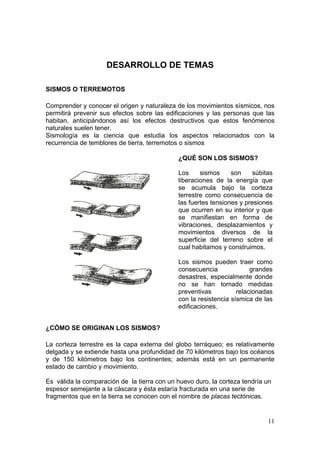 DESARROLLO DE TEMAS

SISMOS O TERREMOTOS

Comprender y conocer el origen y naturaleza de los movimientos sísmicos, nos
permitirá prevenir sus efectos sobre las edificaciones y las personas que las
habitan, anticipándonos así los efectos destructivos que estos fenómenos
naturales suelen tener.
Sismología es la ciencia que estudia los aspectos relacionados con la
recurrencia de temblores de tierra, terremotos o sismos

                                             ¿QUÉ SON LOS SISMOS?

                                             Los     sismos     son     súbitas
                                             liberaciones de la energía que
                                             se acumula bajo la corteza
                                             terrestre como consecuencia de
                                             las fuertes tensiones y presiones
                                             que ocurren en su interior y que
                                             se manifiestan en forma de
                                             vibraciones, desplazamientos y
                                             movimientos diversos de la
                                             superficie del terreno sobre el
                                             cual habitamos y construimos.

                                             Los sismos pueden traer como
                                             consecuencia              grandes
                                             desastres, especialmente donde
                                             no se han tomado medidas
                                             preventivas          relacionadas
                                             con la resistencia sísmica de las
                                             edificaciones.


¿CÓMO SE ORIGINAN LOS SISMOS?

La corteza terrestre es la capa externa del globo terráqueo; es relativamente
delgada y se extiende hasta una profundidad de 70 kilómetros bajo los océanos
y de 150 kilómetros bajo los continentes; además está en un permanente
estado de cambio y movimiento.

Es válida la comparación de la tierra con un huevo duro, la corteza tendría un
espesor semejante a la cáscara y ésta estaría fracturada en una serie de
fragmentos que en la tierra se conocen con el nombre de placas tectónicas.


                                                                             11
 
