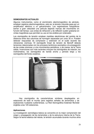 SISMOGRAFOS ACTUALES
Algunos instrumentos, como el sismómetro electromagnético de péndulo,
emplean registros electromagnéticos, esto es, la tensión inducida pasa por un
amplificador eléctrico a un galvanómetro. Los registradores fotográficos
barren a gran velocidad una película dejando marcas del movimiento en
función del tiempo. Las ondas de refracción y de reflexión suelen grabarse en
cintas magnéticas que permiten su uso en los análisis por ordenador.
Los sismógrafos de tensión emplean medidas electrónicas del cambio de la
distancia entre dos columnas de hormigón separadas por unos 30 m. Pueden
detectar respuestas de compresión y extensión en el suelo durante las
vibraciones sísmicas. El sismógrafo lineal de tensión de Benioff detecta
tensiones relacionadas con los procesos tectónicos asociados a la propagación
de las ondas sísmicas y a los movimientos periódicos, o de marea, de la Tierra
sólida. Invenciones aún más recientes incluyen los sismógrafos de rotación, los
inclinómetros, los sismógrafos de banda ancha y periodo largo y los
sismógrafos del fondo oceánico.




       Hay sismógrafos de características similares desplegados en
estaciones de todo el mundo para registrar señales de terremotos y de
explosiones nucleares subterráneas. La Red Sismográfica Estándar Mundial
engloba unas 125 estaciones.

Aplicaciones
La investigación sismológica básica se concentra en la mejor comprensión del
origen y propagación de los terremotos y de la estructura interna de la Tierra.
Según la teoría elástica del rebote, la tensión acumulada durante muchos años


                                                                            20
 