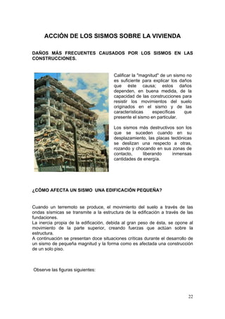 ACCIÓN DE LOS SISMOS SOBRE LA VIVIENDA

DAÑOS MÁS FRECUENTES CAUSADOS POR LOS SISMOS EN LAS
CONSTRUCCIONES.


                                       Calificar la "magnitud" de un sismo no
                                       es suficiente para explicar los daños
                                       que éste causa; estos daños
                                       dependen, en buena medida, de la
                                       capacidad de las construcciones para
                                       resistir los movimientos del suelo
                                       originados en el sismo y de las
                                       características     específicas    que
                                       presente el sismo en particular.

                                       Los sismos más destructivos son los
                                       que se suceden cuando en su
                                       desplazamiento, las placas tectónicas
                                       se deslizan una respecto a otras,
                                       rozando y chocando en sus zonas de
                                       contacto,     liberando     inmensas
                                       cantidades de energía.




¿CÓMO AFECTA UN SISMO UNA EDIFICACIÓN PEQUEÑA?


Cuando un terremoto se produce, el movimiento del suelo a través de las
ondas sísmicas se transmite a la estructura de la edificación a través de las
fundaciones.
La inercia propia de la edificación, debida al gran peso de ésta, se opone al
movimiento de la parte superior, creando fuerzas que actúan sobre la
estructura.
A continuación se presentan doce situaciones críticas durante el desarrollo de
un sismo de pequeña magnitud y la forma como es afectada una construcción
de un solo piso.



Observe las figuras siguientes:




                                                                           22
 