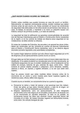 ¿QUÉ HACER CUANDO OCURRE UN TEMBLOR?


Existen varias medidas que pueden tomarse en caso de ocurrir un temblor.
Naturalmente, en regiones sísmicamente activas, existen medidas que deben
tomarse antes de que ocurra uno. Éstas consisten en buscar las condiciones
de seguridad más adecuadas en los sitios donde se permanece más tiempo: la
casa, el trabajo, la escuela, y mantener a la mano un pequeño equipo con
linterna, botiquín de primeros auxilios, y un radio de baterías.

La seguridad de toda la edificación se garantiza construyéndolas de acuerdo
con las Normas Colombianas para el Diseño y Construcción Sismo resistentes
de la región; si en los centros de trabajo se observa poca seguridad en las
instalaciones, se debe solicitar su refuerzo.

En todas las ciudades de Colombia, las escuelas y en general las obras civiles,
deben ser construidas, por ley, tomando en cuenta Las Normas Colombianas
para el Diseño y Construcción Sismo resistentes, pero si se observa alguna
anomalía conviene reportarla a las autoridades competentes.

En nuestro hogar debemos conocer qué sitio ofrece mayor seguridad con el fin
de dirigirnos a él sin apresuramiento cuando ocurre un sismo.

El lugar debe ser de fácil acceso y el camino hacia el mismo debe estar libre de
obstáculos. Si la salida al exterior es considerada como lo más conveniente, es
importante asegurarse de que no existen obstáculos y de la localización de los
cables de energía, tuberías de gas, tuberías de agua, entre otros. Debe
evitarse el colocar objetos pesados o peligrosos, como lámparas, botellas,
adornos o libros, en repisas y lugares elevados, a no ser que estén bien
sujetos.

Aquí es preciso insistir que estas medidas deben tomarse antes de la
ocurrencia de un sismo y como medida para hacer nuestros lugares de
residencia (casa, oficina, taller) más seguros.

Cuando ocurra un temblor, es conveniente tomar en cuenta lo siguiente:

a. Conservar la calma y tratar de serenar a las personas que nos rodean.
   Evitar dar gritos ya que éstos infunden pánico, y éste es el origen, en
   muchos casos, de más fatalidades que el temblor mismo.
b. Dirigirse rápidamente, pero sin apresuramiento, al sitio designado
   previamente como más seguro en el inmueble o fuera de él, de acuerdo con
   lo ya mencionado en párrafos anteriores. Si ésto no es posible, es
   conveniente buscar los sitios que ofrezcan mayor seguridad dentro del
   inmueble (A un lado de mesas robustas, lugares con techumbres livianas,
   entre otros. Ver articulo triangulo de vida


                                                                             32
 