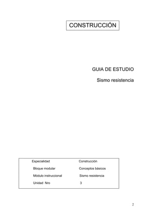 CONSTRUCCIÓN




                                 GUIA DE ESTUDIO

                                    Sismo resistencia




Especialidad             Construcción

Bloque modular           Conceptos básicos

Módulo instruccional     Sismo resistencia

Unidad Nro               3




                                                    2
 