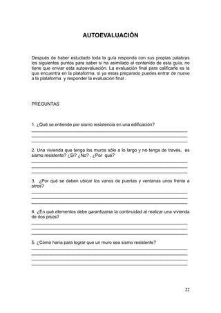 AUTOEVALUACIÓN


Después de haber estudiado toda la guía responda con sus propias palabras
los siguientes puntos para saber si ha asimilado el contenido de esta guía, no
tiene que enviar esta autoevaluación. La evaluación final para calificarle es la
que encuentra en la plataforma, si ya estas preparado puedes entrar de nuevo
a la plataforma y responder la evaluación final .




PREGUNTAS



1. ¿Qué se entiende por sismo resistencia en una edificación?
_______________________________________________________________
_______________________________________________________________
_______________________________________________________________

2. Una vivienda que tenga los muros sólo a lo largo y no tenga de través, es
sismo resistente? ¿Si? ¿No? . ¿Por qué?
_______________________________________________________________
_______________________________________________________________
_______________________________________________________________

3. ¿Por qué se deben ubicar los vanos de puertas y ventanas unos frente a
otros?
_______________________________________________________________
_______________________________________________________________
_______________________________________________________________

4. ¿En qué elementos debe garantizarse la continuidad al realizar una vivienda
de dos pisos?
_______________________________________________________________
_______________________________________________________________
_______________________________________________________________

5. ¿Cómo haría para lograr que un muro sea sismo resistente?
_______________________________________________________________
_______________________________________________________________
_______________________________________________________________
_______________________________________________________________




                                                                             22
 