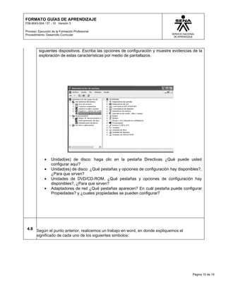 FORMATO GUÍAS DE APRENDIZAJE
F08-9543-004 / 07 - 10 Versión 3

Proceso: Ejecución de la Formación Profesional
Procedimiento: Desarrollo Curricular




         siguientes dispositivos. Escriba las opciones de configuración y muestre evidencias de la
         exploración de estas características por medio de pantallazos.




             •    Unidad(es) de disco: haga clic en la pestaña Directivas ¿Qué puede usted
                  configurar aquí?
             •    Unidad(es) de disco: ¿Qué pestañas y opciones de configuración hay disponibles?,
                  ¿Para que sirven?
             •    Unidades de DVD/CD-ROM. ¿Qué pestañas y opciones de configuración hay
                  disponibles?, ¿Para que sirven?
             •    Adaptadores de red ¿Qué pestañas aparecen? En cuál pestaña puede configurar
                  Propiedades? y ¿cuales propiedades se pueden configurar?




 4.8 Según el punto anterior, realicemos un trabajo en word, en donde expliquemos el
     significado de cada uno de los siguientes simbolos:




                                                                                             Página 10 de 19
 