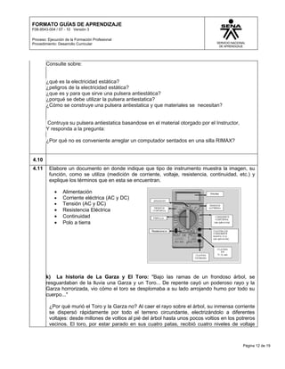 FORMATO GUÍAS DE APRENDIZAJE
F08-9543-004 / 07 - 10 Versión 3

Proceso: Ejecución de la Formación Profesional
Procedimiento: Desarrollo Curricular




        Consulte sobre:


        ¿qué es la electricidad estática?
        ¿peligros de la electricidad estática?
        ¿que es y para que sirve una pulsera antiestática?
        ¿porqué se debe utilizar la pulsera antiestatica?
        ¿Cómo se construye una pulsera antiestatica y que materiales se necesitan?


        Contruya su pulsera antiestatica basandose en el material otorgado por el Instructor,
        Y responda a la pregunta:

        ¿Por qué no es conveniente arreglar un computador sentados en una silla RIMAX?


4.10
4.11     Elabore un documento en donde indique que tipo de instrumento muestra la imagen, su
         función, como se utiliza (medición de corriente, voltaje, resistencia, continuidad, etc.) y
         explique los términos que en esta se encuentran.

            •    Alimentación
            •    Corriente eléctrica (AC y DC)
            •    Tensión (AC y DC)
            •    Resistencia Eléctrica
            •    Continuidad
            •    Polo a tierra




        k) La historia de La Garza y El Toro: "Bajo las ramas de un frondoso árbol, se
        resguardaban de la lluvia una Garza y un Toro... De repente cayó un poderoso rayo y la
        Garza horrorizada, vio cómo el toro se desplomaba a su lado arrojando humo por todo su
        cuerpo..."

         ¿Por qué murió el Toro y la Garza no? Al caer el rayo sobre el árbol, su inmensa corriente
         se dispersó rápidamente por todo el terreno circundante, electrizándolo a diferentes
         voltajes: desde millones de voltios al pié del árbol hasta unos pocos voltios en los potreros
         vecinos. El toro, por estar parado en sus cuatro patas, recibió cuatro niveles de voltaje



                                                                                                Página 12 de 19
 