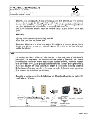 FORMATO GUÍAS DE APRENDIZAJE
F08-9543-004 / 07 - 10 Versión 3

Proceso: Ejecución de la Formación Profesional
Procedimiento: Desarrollo Curricular




         diferentes (uno en cada pata), lo cual permitió que parte de la corriente del rayo circulara
         a través de su cuerpo. La Garza, por haber estado parada en una sola pata, recibió el
         mismo voltaje en todo su cuerpo y, por lo tanto, al igual que las golondrinas posadas en
         los cables de alta tensión, la corriente no pudo circular a través de ella.
         Una buena instalación eléctrica debe ser como la Garza: "puesta a tierra" en un sólo
         punto.

         Responda:

         ¿Porque es importante instalar una línea a tierra?
         ¿Que debe garantizar una línea a tierra?

         Elabore un diagrama de la forma en la que se debe elaborar la conexión de una línea a
         tierra a nivel técnico y enumere los materiales que se deben tener en cuenta a la hora de
         instalar dicha línea.


4.12

         Un sistema de cómputo es un conjunto de circuitos eléctricos y electrónicos
         complejos que requieren una alimentación de voltaje y corriente con ciertos
         parámetros de calidad en cuanto a estabilidad, voltajes mínimos, máximos, nivel de
         ruido eléctrico y otros, para que trabaje correctamente. Muchos de los problemas y
         daños que ocurren en estos sistemas se deben a deficiencias en la red eléctrica.
         En la siguiente figura se muestra la forma de conexión de los diferentes elementos
         de protección de un sistema de cómputo.


         Consulte la función y el modo de trabajo de los diferentes elementos de protección
         mostrados en la figura.




                                                                                               Página 13 de 19
 