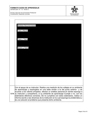 FORMATO GUÍAS DE APRENDIZAJE
F08-9543-004 / 07 - 10 Versión 3

Proceso: Ejecución de la Formación Profesional
Procedimiento: Desarrollo Curricular




            Medidas Recomendadas


            Fase y Neutro




            Fase y Tierra




            Neutro y Tierra




     Con el apoyo de su instructor, Realice una medición de los voltajes en su ambiente
     de aprendizaje y expóngalos en una tabla similar a la del punto anterior y de
     acuerdo a los valores arrojados, efectúe un análisis personal en donde exponga a
4.14 su instructor y compañeros, si su ambiente de aprendizaje Cumple o no, con los
     estándares eléctricos correctos. De no cumplirse con estos estándares, realice un
     informe escrito a las directivas de la institución en la cual exponga la problemática y
     de una solución al problema que presenta dicho ambiente.




                                                                                       Página 16 de 19
 