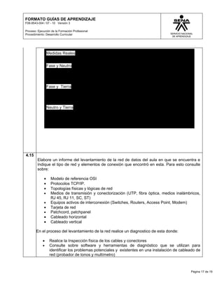 FORMATO GUÍAS DE APRENDIZAJE
F08-9543-004 / 07 - 10 Versión 3

Proceso: Ejecución de la Formación Profesional
Procedimiento: Desarrollo Curricular




                 Medidas Reales


                 Fase y Neutro




                 Fase y Tierra




                 Neutro y Tierra




4.15
         Elabore un informe del levantamiento de la red de datos del aula en que se encuentra e
         Indique el tipo de red y elementos de conexión que encontró en esta. Para esto consulte
         sobre:

             •     Modelo de referencia OSI
             •     Protocolos TCP/IP.
             •     Topologías físicas y lógicas de red
             •     Medios de transmisión y conectorización (UTP, fibra óptica, medios inalámbricos,
                   RJ 45, RJ 11, SC, ST)
             •     Equipos activos de interconexión (Switches, Routers, Access Point, Modem)
             •     Tarjeta de red
             •     Patchcord, patchpanel
             •     Cableado horizontal
             •     Cableado vertical

        En el proceso del levantamiento de la red realice un diagnostico de esta donde:

            •     Realice la Inspección física de los cables y conectores
            •     Consulte sobre software y herramientas de diagnóstico que se utilizan para
                  identificar los problemas potenciales y existentes en una instalación de cableado de
                  red (probador de tonos y multímetro)



                                                                                                Página 17 de 19
 