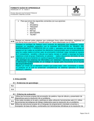 FORMATO GUÍAS DE APRENDIZAJE
F08-9543-004 / 07 - 10 Versión 3

Proceso: Ejecución de la Formación Profesional
Procedimiento: Desarrollo Curricular




            •    Para que sirven los siguientes comandos con sus opciones:
                          PING
                          IPCONFIG
                          TRACERT
                          ROUTE
                          NETsat
                          SHUTDOWN
                          TELNET


     Busque en internet sobre páginas que contengan foros sobre informática, regístrese en
4.16
     uno de los foros que buscó y consulte sobre un tema relacionado con lo visto.
     Compare el concepto de sistema como conjunto de elementos que trabajando unidos,
     producen un resultado específico con la actividad MOTIVACION AL MUNDO DEL
     EMPRENDIMIENTO Y PERDIDOS EN LA LUNA y asócielos con técnicas de trabajo en
     equipos en las cuales se socialicen los elementos motivacionales para el emprendimiento;
     para los cuales realice el primer paso de priorización individual; luego reúnase en equipos
     de 5 compañeros, socialice y discuta sus logros, escoja un capitán y exponga los logros
     colectivos a todo el grupo; finalmente, en plenaria   realice discusiones derivadas de esta
4.17
     caminata por la luna teniendo en cuenta el siguiente interrogante.
     ¿Se asemejan los sistemas de informática con sistemas o técnicas de comunicación
     e información fundamentales en un trabajo en equipo para incursionar en el mundo
     del emprendimiento?
     Realice por medio de un elemento creativo que posea texto, color, movimiento y sonido,
     un producto en el cual se evidencien competencias de sistemas aplicados al trabajo
     individual y colectivo.




    5. EVALUACIÓN

    5.1. Evidencias de aprendizaje:
5.2.

 5.3

   6.1. Criterios de evaluación:
       Utiliza las funciones propias del procesador de palabra, hoja de cálculo y presentador de
 6.2
      diapositivas para la resolución de un problema.
      Crea redes sociales en la web y participa en ellas utilizando herramientas web 2.0. Utiliza
 6.3
      herramientas tecnológicas de trabajo colaborativo para la resolución de un problema.
 6.4 Utiliza las estructuras propias de un lenguaje de programación orientado a eventos y
      manejador de base de datos, combinados con herramientas ofimáticas en la resolución de



                                                                                             Página 18 de 19
 