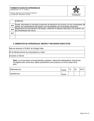 FORMATO GUÍAS DE APRENDIZAJE
 F08-9543-004 / 07 - 10 Versión 3

 Proceso: Ejecución de la Formación Profesional
 Procedimiento: Desarrollo Curricular




         problemas.

      Instala, desinstala y/o actualiza programas de aplicación de acuerdo con las necesidades del
  6.5
      cliente, las características del equipo y las necesidades de funcionalidad requeridas.
      Diagnostica el funcionamiento del equipo, utilizando el software adecuado y de acuerdo con
  6.6
      las necesidades del mismo.
  6.7




     6. AMBIENTES DE APRENDIZAJE, MEDIOS Y RECURSOS DIDÁCTICOS

Sala de sistemas I.E R.M.B de Cartago Valle.

Kit de Mantenimiento de computadores y redes.

Conexión a internet

     Nota: Los documentos correspondientes a glosario, referencias bibliográficas, direcciones
     de páginas web, entre otros, deben presentarse como anexos y no en el cuerpo de la
     guía.


 Elaborada por:                                                     Fecha     15      02     2012

 Ajustada por:                                                      Fecha




                                                                                             Página 19 de 19
 