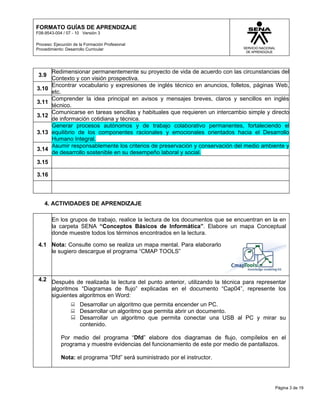 FORMATO GUÍAS DE APRENDIZAJE
F08-9543-004 / 07 - 10 Versión 3

Proceso: Ejecución de la Formación Profesional
Procedimiento: Desarrollo Curricular




        Redimensionar permanentemente su proyecto de vida de acuerdo con las circunstancias del
 3.9
        Contexto y con visión prospectiva.
        Encontrar vocabulario y expresiones de inglés técnico en anuncios, folletos, páginas Web,
3.10
        etc.
        Comprender la idea principal en avisos y mensajes breves, claros y sencillos en inglés
3.11
        técnico.
        Comunicarse en tareas sencillas y habituales que requieren un intercambio simple y directo
3.12
        de información cotidiana y técnica.
        Generar procesos autónomos y de trabajo colaborativo permanentes, fortaleciendo el
3.13    equilibrio de los componentes racionales y emocionales orientados hacia el Desarrollo
        Humano Integral.
        Asumir responsablemente los criterios de preservación y conservación del medio ambiente y
3.14
        de desarrollo sostenible en su desempeño laboral y social.
3.15

3.16




    4. ACTIVIDADES DE APRENDIZAJE

        En los grupos de trabajo, realice la lectura de los documentos que se encuentran en la en
        la carpeta SENA “Conceptos Básicos de Informática”. Elabore un mapa Conceptual
        donde muestre todos los términos encontrados en la lectura.

 4.1 Nota: Consulte como se realiza un mapa mental. Para elaborarlo
     le sugiero descargue el programa “CMAP TOOLS”



 4.2 Después de realizada la lectura del punto anterior, utilizando la técnica para representar
     algoritmos “Diagramas de flujo” explicadas en el documento “Cap04”, represente los
     siguientes algoritmos en Word:
                  Desarrollar un algoritmo que permita encender un PC.
                  Desarrollar un algoritmo que permita abrir un documento.
                  Desarrollar un algoritmo que permita conectar una USB al PC y mirar su
                   contenido.

            Por medio del programa “Dfd” elabore dos diagramas de flujo, compílelos en el
            programa y muestre evidencias del funcionamiento de este por medio de pantallazos.

            Nota: el programa “Dfd” será suministrado por el instructor.




                                                                                            Página 3 de 19
 