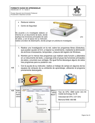 FORMATO GUÍAS DE APRENDIZAJE
F08-9543-004 / 07 - 10 Versión 3

Proceso: Ejecución de la Formación Profesional
Procedimiento: Desarrollo Curricular




            •    Restaurar sistema

            •    Centro de Seguridad



        De acuerdo a lo investigado elabore un
        informe en un documento de texto, donde
        explique las funciones principales de cada                                     uno
        de estos, y con el apoyo de su instructor,
        realice una labor de desempeño, donde pongan en práctica lo investigado.



            1. Realice una investigación en la red, sobre los programas libres (Gratuitos),
               que puedan ayudar al S.O, a mejorar su rendimiento, mediante la eliminación
               de archivos innecesarios, temporales y basura del registro de Windows.
            2. Nombre por lo menos tres programas que realicen esta función y plásmelos
               en un documento de texto, y exponga ante el grupo las funciones principales
               de estos y enumere sus ventajas. De igual forma descargue alguno de estos
               tres programas para su posterior uso
            3.   Con la ayuda de su instructor, realice un trabajo de campo en algunos de los
 4.5             equipos de cómputo de su ambiente de aprendizaje, utilizando el programa
                 previamente descargado.




 4.5     Elabore un documento donde coloque un pantallazo con la descripción de su computador,
         el cual muestre el tipo de sistema operativo, velocidad del de CPU: AMD turión (tm) 64
                                                               Tipo procesador y la cantidad de
                                                               mobile technology mk 36
         memoria RAM (como muestra la figura). Explique la importancia de cada una de estas
         características.                                      Velocidad del CPU: 2.01 GHz
                                                              Memoria RAM: 480 MB




                                                                                         Página 5 de 19
 