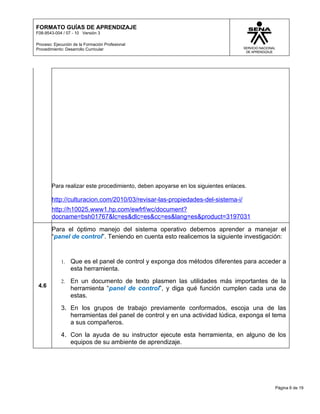FORMATO GUÍAS DE APRENDIZAJE
F08-9543-004 / 07 - 10 Versión 3

Proceso: Ejecución de la Formación Profesional
Procedimiento: Desarrollo Curricular




        Para realizar este procedimiento, deben apoyarse en los siguientes enlaces.

        http://culturacion.com/2010/03/revisar-las-propiedades-del-sistema-i/
        http://h10025.www1.hp.com/ewfrf/wc/document?
        docname=bsh01767&lc=es&dlc=es&cc=es&lang=es&product=3197031

        Para el óptimo manejo del sistema operativo debemos aprender a manejar el
        “panel de control”. Teniendo en cuenta esto realicemos la siguiente investigación:


            1.   Que es el panel de control y exponga dos métodos diferentes para acceder a
                 esta herramienta.
            2.   En un documento de texto plasmen las utilidades más importantes de la
 4.6             herramienta “panel de control”, y diga qué función cumplen cada una de
                 estas.
            3. En los grupos de trabajo previamente conformados, escoja una de las
               herramientas del panel de control y en una actividad lúdica, exponga el tema
               a sus compañeros.
            4. Con la ayuda de su instructor ejecute esta herramienta, en alguno de los
               equipos de su ambiente de aprendizaje.




                                                                                       Página 6 de 19
 
