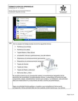 FORMATO GUÍAS DE APRENDIZAJE
F08-9543-004 / 07 - 10 Versión 3

Proceso: Ejecución de la Formación Profesional
Procedimiento: Desarrollo Curricular




 4.5    Con su equipo de trabajo escoja uno de los siguientes temas:

                Perifericos de entrada

                Perifericos de salida

                Tarjeta Madre o Main Board.

                procesador (marcas y generaciones), bus del sistema

                Dispositivos de almacenamiento permanente

                Dispositivos de almacenamiento temporal

                Tarjeta de Sonido

                Tarjeta de Video

                Tarjeta de Radio y television

                Memorias Ram, y Rom

        De acuerdo al tema que le correspondio realice un levantamiento fotografico de los
        elementos del computador correspondientes al tema y especifique el nombre de cada
        componente, clases, caracteristicas, funcion que cumple y su instalacion, esta actividad
        debe ser evidenciada en un documento de texto o archivo de presentacion.



        Haga una actividad donde explique y muestre a sus compañeros el tema que le
        correspondio. Dicha actividad debe ser bien explicita, de tal manera que sus demas



                                                                                               Página 7 de 19
 