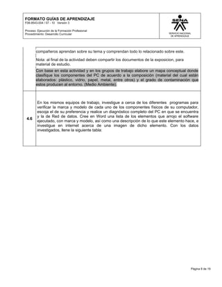 FORMATO GUÍAS DE APRENDIZAJE
F08-9543-004 / 07 - 10 Versión 3

Proceso: Ejecución de la Formación Profesional
Procedimiento: Desarrollo Curricular




        compañeros aprendan sobre su tema y comprendan todo lo relacionado sobre este.

        Nota: al final de la actividad deben compartir los documentos de la exposicion, para
        material de estudio.
        Con base en esta actividad y en los grupos de trabajo elabore un mapa conceptual donde
        clasifique los componentes del PC de acuerdo a la composición (material del cual están
        elaborados: plástico, vidrio, papel, metal, entre otros) y el grado de contaminación que
        estos producen al entorno. (Medio Ambiente).



         En los mismos equipos de trabajo, investigue a cerca de los diferentes programas para
         verificar la marca y modelo de cada uno de los componentes físicos de su computador,
         escoja el de su preferencia y realice un diagnóstico completo del PC en que se encuentra
         y la de Red de datos. Cree en Word una lista de los elementos que arrojo el software
 4.6
         ejecutado, con marca y modelo, así como una descripción de lo que este elemento hace, e
         investigue en internet acerca de una imagen de dicho elemento. Con los datos
         investigados, llene la siguiente tabla:




                                                                                               Página 8 de 19
 