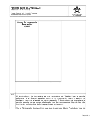 FORMATO GUÍAS DE APRENDIZAJE
F08-9543-004 / 07 - 10 Versión 3

Proceso: Ejecución de la Formación Profesional
Procedimiento: Desarrollo Curricular




          Nombre del componente
              Descripción
                 Imagen




 4.7
         El Administrador de dispositivos es una herramienta de Windows que le permite
         determinar si el sistema operativo reconoce un componente interno o externo de
         hardware, y conocer el estado de ese componente. El Administrador de dispositivos le
         permite ejecutar varias tareas relacionadas con los componentes. Una de las más
         importantes es determinar si el componente está funcionando.

         Use el Administrador de dispositivos para abrir el cuadro de diálogo Propiedades para los



                                                                                             Página 9 de 19
 