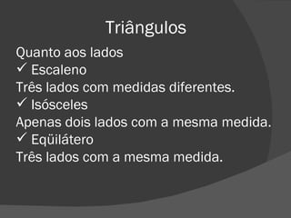 Triângulos Quanto aos lados Escaleno Três lados com medidas diferentes. Isósceles Apenas dois lados com a mesma medida. Eqüilátero Três lados com a mesma medida. 