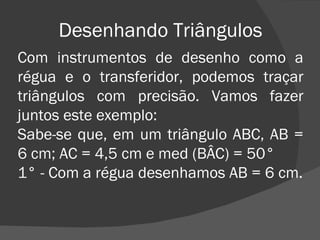 Desenhando Triângulos Com instrumentos de desenho como a régua e o transferidor, podemos traçar triângulos com precisão. Vamos fazer juntos este exemplo: Sabe-se que, em um triângulo ABC, AB = 6 cm; AC = 4,5 cm e med (BÂC) = 50° 1° - Com a régua desenhamos AB = 6 cm. 