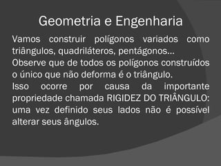 Geometria e Engenharia Vamos construir polígonos variados como triângulos, quadriláteros, pentágonos... Observe que de todos os polígonos construídos o único que não deforma é o triângulo. Isso ocorre por causa da importante propriedade chamada RIGIDEZ DO TRIÂNGULO: uma vez definido seus lados não é possível alterar seus ângulos. 