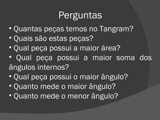 Perguntas Quantas peças temos no Tangram? Quais são estas peças? Qual peça possui a maior área? Qual peça possui a maior soma dos ângulos internos? Qual peça possui o maior ângulo? Quanto mede o maior ângulo? Quanto mede o menor ângulo? 