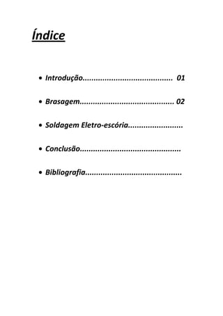 Índice


  Introdução......................................... 01

  Brasagem........................................... 02

  Soldagem Eletro-escória.........................

  Conclusão..............................................

  Bibliografia............................................
 