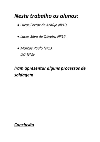 Neste trabalho os alunos:
  Lucas Ferraz de Araújo Nº10

  Lucas Silva de Oliveira Nº12

  Marcos Paulo Nº13
  Da M2F

Iram apresentar alguns processos de
soldagem




Conclusão
 