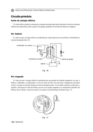 Mecânica de Motocicletas – Sistema Elétrico da Motocicleta



Circuito primário
Fonte de energia elétrica
    É o local onde se produz ou armazena a energia necessária para fazer funcionar os diversos sistemas
elétricos da motocicleta, entre os quais o de ignição, podendo ser movido por bateria ou magneto.



Por bateria
    É o tipo em que a energia elétrica é produzida por reação química em uma bateria e distribuída ao
sistema de ignição (fig. 16).


        condensador de pontas



                                                 came

                                                                         vela

                          enrolamento primário                              bobina de ignição


                                            bateria        +       –



                                                 Fig. 16



Por magneto
   É o tipo em que a energia elétrica é produzida por um gerador de indução magnética, ou seja, a
bobina, o platinado, o condensador e o eixo de came são fixos em uma mesa, rodeada por uma polia
rotativa, na qual se encontra fixado um ímã em qualquer ponto. Ao ser dada a partida, a polia gira e,
quando o ímã passa ao lado da bobina, provoca um campo magnético no enrolamento primário da
bobina; daí em diante, o processo passa a ser igual ao da alimentação da bateria (fig. 17).




                                                 Fig. 17


104 – SENAI-RJ
 