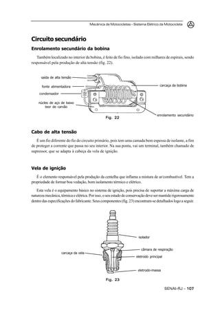 Mecânica de Motocicletas – Sistema Elétrico da Motocicleta



Circuito secundário
Enrolamento secundário da bobina
   Também localizado no interior da bobina, é feito de fio fino, isolado com milhares de espirais, sendo
responsável pela produção de alta tensão (fig. 22).


      saída de alta tensão

      fonte alimentadora                                                             carcaça da bobina

     condensador

    núcleo de aço de baixo
        teor de carvão

                                                                                   enrolamento secundário
                                                Fig. 22



Cabo de alta tensão
   É um fio diferente do fio do circuito primário, pois tem uma camada bem espessa de isolante, a fim
de proteger a corrente que passa no seu interior. Na sua ponta, vai um terminal, também chamado de
supressor, que se adapta à cabeça da vela de ignição.



Vela de ignição
   É o elemento responsável pela produção da centelha que inflama a mistura de ar/combustível. Tem a
propriedade de formar boa vedação, bom isolamento térmico e elétrico.

   Esta vela é o equipamento básico no sistema de ignição, pois precisa de suportar a máxima carga de
natureza mecânica, térmica e elétrica. Por isso, o seu estado de conservação deve ser mantido rigorosamente
dentro das especificações do fabricante. Seus componentes (fig. 23) encontram-se detalhados logo a seguir.




                                                                      isolador


                                                                        câmara de respiração
                   carcaça da vela
                                                                     eletrodo principal



                                                                      eletrodo-massa

                                                Fig. 23

                                                                                          SENAI-RJ – 107
 
