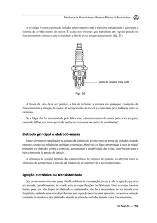 Mecânica de Motocicletas – Sistema Elétrico da Motocicleta



    A vela tipo fria tem a ponta do isolador relativamente curta e transfere rapidamente o calor para o
sistema de arrefecimento do motor. É usada nos motores que trabalham em regime pesado ou
funcionamento contínuo a alta velocidade, a fim de evitar o superaquecimento (fig. 25).




                                                                   ponta do isolador mais curta



                                               Fig. 25



   A faísca da vela deve ser potente, a fim de inflamar a mistura em quaisquer condições de
funcionamento e rotação do motor. O comprimento da faísca é controlado pela distância entre os
eletrodos.

   Se a folga não for recomendada pelo fabricante, o funcionamento do motor poderá ser irregular,
causando falhas, tais como perda de potência e consumo excessivo de combustível.



Eletrodo principal e eletrodo-massa
   Juntos formam o centelhador na câmara de combustão assim como na ponta do isolador, estando
expostos a todas as influências químicas e térmicas. Materiais ou ligas apropriadas à base de níquel
protegem os eletrodos contra a corrosão, aumentando a durabilidade das velas, contribuindo para a
baixa demanda da tensão de ignição.

   A demanda de ignição depende das características do impulso de ignição, da abertura entre os
eletrodos, da composição e pressão da mistura de ar/combustível e das temperaturas.



Ignição eletrônica ou transistorizada
   Seu custo é muito alto, mas quase não dá problema de manutenção, exceto a vela de ignição, que deve
ser trocada, periodicamente, de acordo com as especificações do fabricante. Com o tempo, torna-se
barata, pois, por não dispor de platinado e condensador, não há a necessidade de ser trocada com
freqüência, evitando uma série de problemas que a ignição convencional apresenta, tais como a variação
constante da abertura e dos platinados devido às vibrações sofridas durante o seu funcionamento.


                                                                                    SENAI-RJ – 109
 