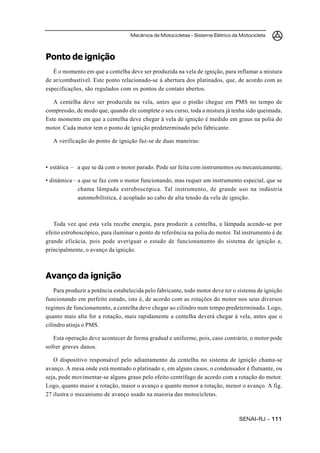 Mecânica de Motocicletas – Sistema Elétrico da Motocicleta



Ponto de ignição
   É o momento em que a centelha deve ser produzida na vela de ignição, para inflamar a mistura
de ar/combustível. Este ponto relacionado-se à abertura dos platinados, que, de acordo com as
especificações, são regulados com os pontos de contato abertos.

   A centelha deve ser produzida na vela, antes que o pistão chegue em PMS no tempo de
compressão, de modo que, quando ele complete o seu curso, toda a mistura já tenha sido queimada.
Este momento em que a centelha deve chegar à vela de ignição é medido em graus na polia do
motor. Cada motor tem o ponto de ignição predeterminado pelo fabricante.

   A verificação do ponto de ignição faz-se de duas maneiras:



• estática – a que se dá com o motor parado. Pode ser feita com instrumentos ou mecanicamente;

• dinâmica – a que se faz com o motor funcionando, mas requer um instrumento especial, que se
             chama lâmpada estroboscópica. Tal instrumento, de grande uso na indústria
             automobilística, é acoplado ao cabo de alta tensão da vela de ignição.



   Toda vez que esta vela recebe energia, para produzir a centelha, a lâmpada acende-se por
efeito estroboscópico, para iluminar o ponto de referência na polia do motor. Tal instrumento é de
grande eficácia, pois pode averiguar o estado de funcionamento do sistema de ignição e,
principalmente, o avanço da ignição.



Avanço da ignição
    Para produzir a potência estabelecida pelo fabricante, todo motor deve ter o sistema de ignição
funcionando em perfeito estado, isto é, de acordo com as rotações do motor nos seus diversos
regimes de funcionamento, a centelha deve chegar ao cilindro num tempo predeterminado. Logo,
quanto mais alta for a rotação, mais rapidamente a centelha deverá chegar à vela, antes que o
cilindro atinja o PMS.

   Esta operação deve acontecer de forma gradual e uniforme, pois, caso contrário, o motor pode
sofrer graves danos.

   O dispositivo responsável pelo adiantamento da centelha no sistema de ignição chama-se
avanço. A mesa onde está montado o platinado e, em alguns casos, o condensador é flutuante, ou
seja, pode movimentar-se alguns graus pelo efeito centrífugo de acordo com a rotação do motor.
Logo, quanto maior a rotação, maior o avanço e quanto menor a rotação, menor o avanço. A fig.
27 ilustra o mecanismo de avanço usado na maioria das motocicletas.



                                                                                 SENAI-RJ – 111
 