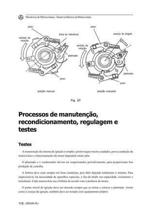 Mecânica de Motocicletas – Sistema Elétrico da Motocicleta



        peso                                                     peso


                                   linha de referência                               avanço do ângulo
sentido de
 rotação

                                                    sentido de
                                                     rotação


                                           platinado




                                                                                             platinado

                                    peso
                                                                                           peso


                posição repouso                                         posição avançado


                                              Fig. 27




Processos de manutenção,
recondicionamento, regulagem e
testes

Testes
  A manutenção do sistema de ignição é simples, porém requer muitos cuidados, pois a condução da
motocicleta e o funcionamento do motor dependem muito dela.

   O platinado e o condensador devem ser inspecionados periodicamente, para proporcionar boa
produção de centelha.

   A bobina deve estar sempre em boas condições, pois dela depende totalmente o sistema. Para
inspecioná-la, há necessidade de aparelhos espaciais, a fim de medir sua capacidade, isolamento e
resistência. Cada motocicleta usa a bobina de acordo com a potência do motor.

  O ponto inicial de ignição deve ser checado sempre que se retirar e colocar o platinado. Assim
como o avanço da ignição, também deve ser testado com equipamento próprio.



112 – SENAI-RJ
 