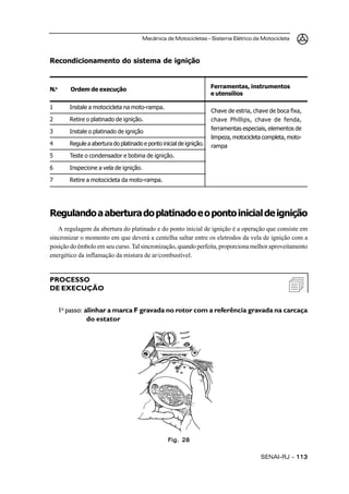 Mecânica de Motocicletas – Sistema Elétrico da Motocicleta



Recondicionamento do sistema de ignição



N.o      Ordem de execução                                            Ferramentas, instrumentos
                                                                      e utensílios

1        Instale a motocicleta na moto-rampa.
                                                                      Chave de estria, chave de boca fixa,
2        Retire o platinado de ignição.                               chave Phillips, chave de fenda,
                                                                      ferramentas especiais, elementos de
3        Instale o platinado de ignição
                                                                      limpeza, motocicleta completa, moto-
4        Regule a abertura do platinado e ponto inicial de ignição.   rampa
5        Teste o condensador e bobina de ignição.

6        Inspecione a vela de ignição.

7        Retire a motocicleta da moto-rampa.




Regulando a abertura do platinado e o ponto inicial de ignição
   A regulagem da abertura do platinado e do ponto inicial de ignição é a operação que consiste em
sincronizar o momento em que deverá a centelha saltar entre os eletrodos da vela de ignição com a
posição do êmbolo em seu curso. Tal sincronização, quando perfeita, proporciona melhor aproveitamento
energético da inflamação da mistura de ar/combustível.


PROCESSO
DE EXECUÇÃO


      1o passo: alinhar a marca F gravada no rotor com a referência gravada na carcaça
                 do estator




                                                   Fig. 28


                                                                                         SENAI-RJ – 113
 