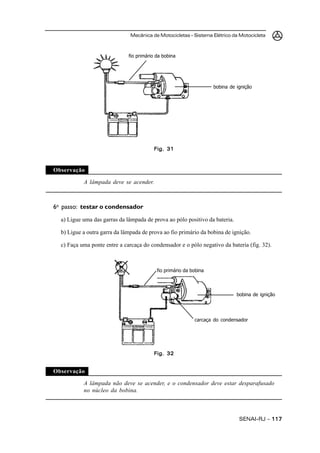 Mecânica de Motocicletas – Sistema Elétrico da Motocicleta



                              fio primário da bobina




                                                                    bobina de ignição




                                         Fig. 31



Observação

           A lâmpada deve se acender.



6o passo: testar o condensador
  a) Ligue uma das garras da lâmpada de prova ao pólo positivo da bateria.

  b) Ligue a outra garra da lâmpada de prova ao fio primário da bobina de ignição.

  c) Faça uma ponte entre a carcaça do condensador e o pólo negativo da bateria (fig. 32).



                                           fio primário da bobina



                                                                              bobina de ignição




                                                            carcaça do condensador




                                         Fig. 32


Observação

           A lâmpada não deve se acender, e o condensador deve estar desparafusado
           no núcleo da bobina.



                                                                               SENAI-RJ – 117
 