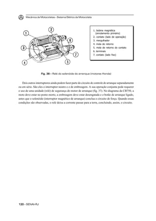 Mecânica de Motocicletas – Sistema Elétrico da Motocicleta




                                                                   1. bobina magnética
                                                                     (enrolamento primário)
                                                                   2. contato (lado de operação)
                                                                   3. mergulhador
                                                                   4. mola de retorno
                                                                   5. mola de retorno do contato
                                                                   6. terminais
                                                                   7. contato (lado fixo)




                   Fig. 36 – Relé do solenóide do arranque (motores Honda)


   Dois outros interruptores ainda podem fazer parte do circuito de controle de arranque separadamente
ou em série. São eles o interruptor neutro e o de embreagem. A sua operação conjunta pode requerer
o uso de uma unidade (relé) de segurança do motor de arranque (fig. 37). No diagrama da CB750, a
moto deve estar no ponto morto, a embreagem deve estar desengatada e o botão de arranque ligado,
antes que o solenóide (interruptor magnético de arranque) conclua o circuito de força. Quando essas
condições são observadas, o relé deixa a corrente passar para a terra, concluindo, assim, o circuito.




120 – SENAI-RJ
 