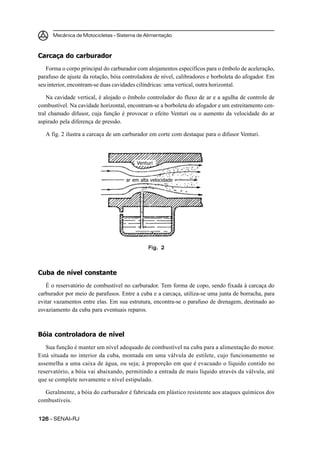 Mecânica de Motocicletas – Sistema de Alimentação



Carcaça do carburador
   Forma o corpo principal do carburador com alojamentos específicos para o êmbolo de aceleração,
parafuso de ajuste da rotação, bóia controladora de nível, calibradores e borboleta do afogador. Em
seu interior, encontram-se duas cavidades cilíndricas: uma vertical, outra horizontal.

    Na cavidade vertical, é alojado o êmbolo controlador do fluxo de ar e a agulha de controle de
combustível. Na cavidade horizontal, encontram-se a borboleta do afogador e um estreitamento cen-
tral chamado difusor, cuja função é provocar o efeito Venturi ou o aumento da velocidade do ar
aspirado pela diferença de pressão.

   A fig. 2 ilustra a carcaça de um carburador em corte com destaque para o difusor Venturi.



                                         Venturi


                                    ar em alta velocidade




                                              Fig. 2



Cuba de nível constante
   É o reservatório de combustível no carburador. Tem forma de copo, sendo fixada à carcaça do
carburador por meio de parafusos. Entre a cuba e a carcaça, utiliza-se uma junta de borracha, para
evitar vazamentos entre elas. Em sua estrutura, encontra-se o parafuso de drenagem, destinado ao
esvaziamento da cuba para eventuais reparos.



Bóia controladora de nível
   Sua função é manter um nível adequado de combustível na cuba para a alimentação do motor.
Está situada no interior da cuba, montada em uma válvula de estilete, cujo funcionamento se
assemelha a uma caixa de água, ou seja; à proporção em que é evacuado o líquido contido no
reservatório, a bóia vai abaixando, permitindo a entrada de mais líquido através da válvula, até
que se complete novamente o nível estipulado.

  Geralmente, a bóia do carburador é fabricada em plástico resistente aos ataques químicos dos
combustíveis.


126 – SENAI-RJ
 