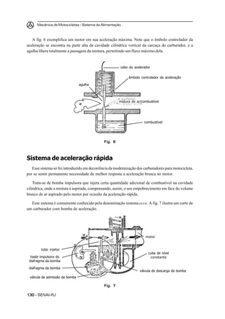 Mecânica de Motocicletas – Sistema de Alimentação



   A fig. 6 exemplifica um motor em sua aceleração máxima. Note que o êmbolo controlador da
aceleração se encontra na parte alta da cavidade cilíndrica vertical da carcaça do carburador, e a
agulha libera totalmente a passagem da mistura, permitindo um fluxo máximo dela.


                                                        cabo do acelerador

                                                             êmbolo controlador da aceleração

                                agulha



                                                       mistura de ar/combustível
                                ar




                                                                      combustível




                                              Fig. 6



Sistema de aceleração rápida
   Esse sistema só foi introduzido em decorrência da modernização dos carburadores para motocicleta,
por se sentir permanente necessidade de melhor resposta à aceleração brusca no motor.

    Trata-se de bomba impulsora que injeta certa quantidade adicional de combustível na cavidade
cilíndrica, onde a mistura é aspirada, compensando, assim, o seu empobrecimento em face do volume
brusco de ar aspirado pelo motor por ocasião da aceleração rápida.

  Esse sistema é comumente conhecido pela denominação sistema ecco. A fig. 7 ilustra um corte de
um carburador com bomba de aceleração.




                                     ar
                                                                       motor


        tubo injetor
                                                                         cuba de nível
  haste impulsora do                                                      constante
 diafragma da bomba

 diafragma da bomba
                                                                    válvula de descarga da bomba
 válvula de admissão da bomba

                                              Fig. 7

130 – SENAI-RJ
 