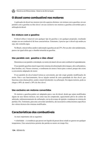 Mecânica de Motocicletas – Sistema de Alimentação



O álcool como combustível nos motores
    A aplicação do álcool nos motores tem três aspectos distintos: em mistura com a gasolina; em uso
paralelo com a gasolina ou óleo diesel; em uso exclusivo nos motores a gasolina convertidos para a
utilização do álcool.



Em mistura com a gasolina
   O álcool etílico é miscível com qualquer tipo de gasolina e em qualquer proporção, resultando
sempre em um combustível de boas características. Entretanto, é preciso que o álcool seja anidro,ou
seja, não contenha água.

   No Brasil, o álcool etílico anidro é adicionado à gasolina em até 25%. Por seu alto valor antidetonante,
passa a ter igual efeito que o chumbo tetraetila na gasolina.



Uso paralelo com gasolina e óleo diesel
   Denomina-se uso paralelo a introdução, no motor, de etanol e de um outro combustível separadamente.

   O uso paralelo gasolina-etanol requer dois sistemas de alimentação (dois tanques, dois carburadores,
duas bombas, etc). Nesses sistemas, o rendimento do motor é baixo para o etanol, porque não existe
a conveniente adaptação do motor.

   O uso paralelo do diesel-etanol tornou-se conveniente, por não exigir grandes modificações do
motor. Para o seu funcionamento, faz-se injeção normal de certa quantidade de óleo diesel, que
funciona como chama-piloto, sendo o etanol introduzido via carburação. Em alguns motores, pode-se
chegar a 80% de etanol e 20% de óleo diesel.



Uso exclusivo em motores convertidos
   Os motores a gasolina podem ser adaptados para o uso do álcool, desde que sejam modificados
alguns de seus fatores técnicos, tais como taxa de compressão, aquecimento prévio do coletor de
admissão, redimensionamento de carburação, curvas de avanço de ignição e mudanças no sistema de
partida a frio. Entretanto, para uma conversão satisfatória, são necessários conhecimentos específicos
dos valores técnicos dos sistemas modificados.



Características dos combustíveis
   As mais importantes são as seguintes:

   • volatilidade – é a tendência que possui um líquido de passar desse estado ao gasoso em qualquer
temperatura. Esta característica permite dar partida no motor em tempo frio;


134 – SENAI-RJ
 