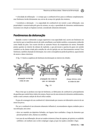 Mecânica de Motocicletas – Sistema de Alimentação



   • velocidade de inflamação – é o tempo que o combustível leva para se inflamar completamente.
esse fenômeno incide diretamente nas curvas de avanço de ignição dos motores;

    • resistência a detonação – é a capacidade do combustível em resistir a auto inflamação. essa
propriedade é caracterizada pelo grau de octanas, ou seja, a quantidade de elementos antidetonantes
(isoctano) em relação ao haptano normal, considerado altamente detonante.



Fenômenos da detonação
   Quando o motor é submetido a cargas superiores à sua capacidade real, ocorre um fenômeno em
seu interior que se manifesta através de ruído semelhante a um batido metálico, comumente conhecido
como batida de pino. Isso ocorre devido ao aumento brusco da temperatura do motor, formando
pontos quentes no interior da câmara de explosão, e que provocam a queima de gases em sentido
contrário ao da chama criada pela centelha da vela de ignição em seu funcionamento normal. Esse
fenômeno, também chamado de detonação, traz como conseqüências perda de potência, aquecimento
do motor e danos interiores.

   A fig. 11 ilustra a seqüência do fenômeno da detonação no interior do cilindro.




      propagação normal das           propagação das ondas de               choque térmico entre
        ondas de calor                  calor em detonação                    as ondas de calor

                                              Fig. 11



   Para evitar que se produza esse tipo de fenômeno, os fabricantes de combustível, principalmente
de gasolina que contém baixo índice de octanos, fazem uso de uma mistura de elementos antidetonantes,
sendo a mais comum a adição de álcool etílico anidro.

  O grau de octanagem de um combustível é determinado por ensaios em laboratório através de um
motor de prova.

   Por ser o combustível um elemento altamente inflamável, recomendamos alguns cuidados para a
sua utilização, tais como:

   • deve ser mantido em depósitos fechados, em lugares bem-ventilados e longe de elementos que
     possam produzir calor, chamas ou centelhas;

   • em caso de sua inflamação, devem ser usados extintores à base de espuma, pó químico ou anídrido
     carbônico. em nenhum caso se deve empregar a água, já que isso ajuda a estender o fogo;

                                                                                     SENAI-RJ – 135
 
