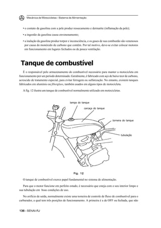 Mecânica de Motocicletas – Sistema de Alimentação



   • o contato da gasolina com a pele produz ressecamento e dermatite (inflamação da pele);

   • a ingestão da gasolina causa envenenamento;

   • a inalação da gasolina produz torpor e inconsciência, e os gases de sua combustão são venenosos
     por causa do monóxido de carbono que contêm. Por tal motivo, deve-se evitar colocar motores
     em funcionamento em lugares fechados ou de pouca ventilação.




 Tanque de combustível
   É o responsável pelo armazenamento do combustível necessário para manter a motocicleta em
funcionamento por um período determinado. Geralmente, é fabricado com aço de baixo teor de carbono,
acrescido de tratamento especial, para evitar ferrugem ou sulfatização. No entanto, existem tanques
fabricados em alumínio ou fiberglass, também usados em alguns tipos de motocicleta.

   A fig. 12 ilustra um tanque de combustível normalmente utilizado em motocicletas.



                                          tampa do tanque

                                                       carcaça do tanque



                                                                              torneira do tanque




                                                                                       tubulação




                                             Fig. 12

   O tanque de combustível exerce papel fundamental no sistema de alimentação.

   Para que o motor funcione em perfeito estado, é necessário que esteja com o seu interior limpo e
sua tubulação em boas condições de uso.

   No orifício de saída, normalmente existe uma torneira de controle de fluxo de combustível para o
carburador, a qual tem três posições de funcionamento. A primeira é a de OFF ou fechada, que não


136 – SENAI-RJ
 