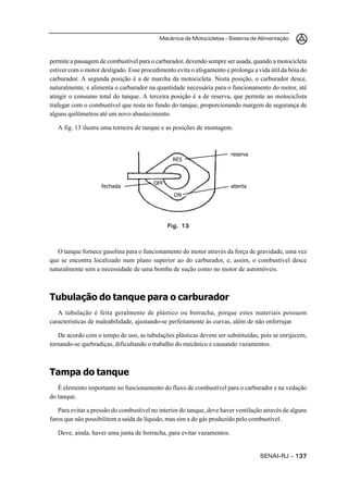 Mecânica de Motocicletas – Sistema de Alimentação



permite a passagem de combustível para o carburador, devendo sempre ser usada, quando a motocicleta
estiver com o motor desligado. Esse procedimento evita o afogamento e prolonga a vida útil da bóia do
carburador. A segunda posição é a de marcha da motocicleta. Nesta posição, o carburador desce,
naturalmente, e alimenta o carburador na quantidade necessária para o funcionamento do motor, até
atingir o consumo total do tanque. A terceira posição é a de reserva, que permite ao motociclista
trafegar com o combustível que resta no fundo do tanque, proporcionando margem de segurança de
alguns quilômetros até um novo abastecimento.

   A fig. 13 ilustra uma torneira de tanque e as posições de montagem.



                                                                       reserva
                                                RES



                                         OFF
                    fechada                                            aberta
                                                 ON




                                               Fig. 13



   O tanque fornece gasolina para o funcionamento do motor através da força de gravidade, uma vez
que se encontra localizado num plano superior ao do carburador, e, assim, o combustível desce
naturalmente sem a necessidade de uma bomba de sução como no motor de automóveis.



Tubulação do tanque para o carburador
   A tubulação é feita geralmente de plástico ou borracha, porque estes materiais possuem
características de maleabilidade, ajustando-se perfeitamente às curvas, além de não enferrujar.

   De acordo com o tempo de uso, as tubulações plásticas devem ser substituídas, pois se enrijecem,
tornando-se quebradiças, dificultando o trabalho do mecânico e causando vazamentos.



Tampa do tanque
   É elemento importante no funcionamento do fluxo de combustível para o carburador e na vedação
do tanque.

   Para evitar a pressão do combustível no interior do tanque, deve haver ventilação através de alguns
furos que não possibilitem a saída de líquido, mas sim a do gás produzido pelo combustível.

   Deve, ainda, haver uma junta de borracha, para evitar vazamentos.


                                                                                   SENAI-RJ – 137
 