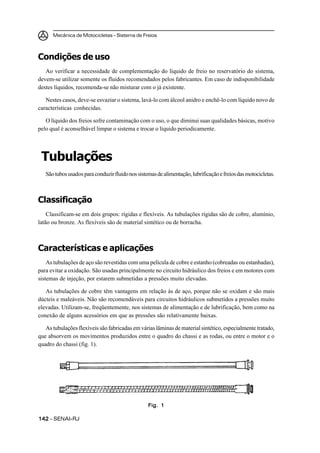 Mecânica de Motocicletas – Sistema de Freios



Condições de uso
   Ao verificar a necessidade de complementação do líquido de freio no reservatório do sistema,
devem-se utilizar somente os fluidos recomendados pelos fabricantes. Em caso de indisponibilidade
destes líquidos, recomenda-se não misturar com o já existente.

   Nestes casos, deve-se esvaziar o sistema, lavá-lo com álcool anidro e enchê-lo com líquido novo de
características conhecidas.

   O líquido dos freios sofre contaminação com o uso, o que diminui suas qualidades básicas, motivo
pelo qual é aconselhável limpar o sistema e trocar o líquido periodicamente.




 Tubulações
   São tubos usados para conduzir fluido nos sistemas de alimentação, lubrificação e freios das motocicletas.



Classificação
    Classificam-se em dois grupos: rígidas e flexíveis. As tubulações rígidas são de cobre, alumínio,
latão ou bronze. As flexíveis são de material sintético ou de borracha.



Características e aplicações
    As tubulações de aço são revestidas com uma película de cobre e estanho (cobreadas ou estanhadas),
para evitar a oxidação. São usadas principalmente no circuito hidráulico dos freios e em motores com
sistemas de injeção, por estarem submetidas a pressões muito elevadas.

   As tubulações de cobre têm vantagens em relação às de aço, porque não se oxidam e são mais
dúcteis e maleáveis. Não são recomendáveis para circuitos hidráulicos submetidos a pressões muito
elevadas. Utilizam-se, freqüentemente, nos sistemas de alimentação e de lubrificação, bem como na
conexão de alguns acessórios em que as pressões são relativamente baixas.

   As tubulações flexíveis são fabricadas em várias lâminas de material sintético, especialmente tratado,
que absorvem os movimentos produzidos entre o quadro do chassi e as rodas, ou entre o motor e o
quadro do chassi (fig. 1).




                                                  Fig. 1

142 – SENAI-RJ
 