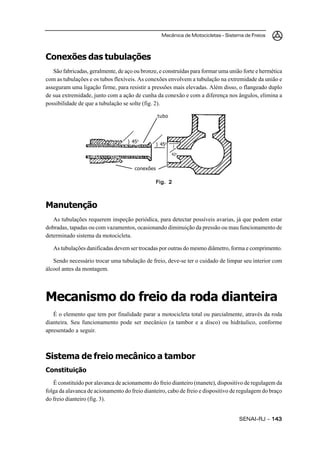 Mecânica de Motocicletas – Sistema de Freios



Conexões das tubulações
   São fabricadas, geralmente, de aço ou bronze, e construídas para formar uma união forte e hermética
com as tubulações e os tubos flexíveis. As conexões envolvem a tubulação na extremidade da união e
asseguram uma ligação firme, para resistir a pressões mais elevadas. Além disso, o flangeado duplo
de sua extremidade, junto com a ação de cunha da conexão e com a diferença nos ângulos, elimina a
possibilidade de que a tubulação se solte (fig. 2).

                                                 tubo




                                   ) 45o
                                                 ) 45o   (

                                                         42o


                                      conexões

                                               Fig. 2



Manutenção
   As tubulações requerem inspeção periódica, para detectar possíveis avarias, já que podem estar
dobradas, tapadas ou com vazamentos, ocasionando diminuição da pressão ou mau funcionamento de
determinado sistema da motocicleta.

   As tubulações danificadas devem ser trocadas por outras do mesmo diâmetro, forma e comprimento.

   Sendo necessário trocar uma tubulação de freio, deve-se ter o cuidado de limpar seu interior com
álcool antes da montagem.




Mecanismo do freio da roda dianteira
   É o elemento que tem por finalidade parar a motocicleta total ou parcialmente, através da roda
dianteira. Seu funcionamento pode ser mecânico (a tambor e a disco) ou hidráulico, conforme
apresentado a seguir.



Sistema de freio mecânico a tambor
Constituição
   É constituído por alavanca de acionamento do freio dianteiro (manete), dispositivo de regulagem da
folga da alavanca de acionamento do freio dianteiro, cabo de freio e dispositivo de regulagem do braço
do freio dianteiro (fig. 3).


                                                                                   SENAI-RJ – 143
 