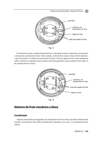 Mecânica de Motocicletas – Sistema de Freios




                                                                         guarnição



                                                                                excêntrico de
                                                                                acionamento do freio


                                                                                sapata do freio


                                                                           molas das sapatas do freio




                                               Fig. 4


    No momento em que o condutor deseja diminuir a velocidade ou parar a motocicleta, ele pressiona
a alavanca de acionamento do freio. Nesse instante, o cabo de freio aciona o braço do freio dianteiro,
o qual movimenta o excêntrico de acionamento do freio. Como as sapatas do freio estão sobrepostas
sobre o excêntrico, expandem-se provocando o atrito das guarnições contra o tambor de freio (fig. 5),
até a parada total do veículo.




                                                                          guarnição


                                                                                 excêntrico de
                                                                                 acionamento do freio


                                                                             molas das sapatas do freio


                                                                              sapata do freio



                                               Fig. 5



Sistema de freio mecânico a disco


Constituição
    Algumas motocicletas são equipadas com um dispositivo de freio a disco que difere totalmente dos
sistemas convencionais. Para melhor entendimento, ilustramos com a fig. 6 os componentes desse
sistema.


                                                                                     SENAI-RJ – 145
 