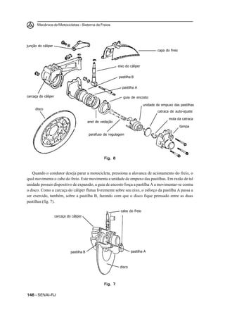 Mecânica de Motocicletas – Sistema de Freios




junção do cáliper
                                                                                        capa do freio



                                                              eixo do cáliper


                                                              pastilha B


                                                                pastilha A

carcaça do cáliper                                               guia de encosto

                                                                                unidade de empuxo das pastilhas
     disco
                                                                                        catraca de auto-ajuste

                                                                                               mola da catraca
                                            anel de vedação
                                                                                                        tampa

                                            parafuso de regulagem




                                                     Fig. 6



   Quando o condutor deseja parar a motocicleta, pressiona a alavanca de acionamento do freio, o
qual movimenta o cabo do freio. Este movimenta a unidade de empuxo das pastilhas. Em razão de tal
unidade possuir dispositivo de expansão, a guia de encosto força a pastilha A a movimentar-se contra
o disco. Como a carcaça do cáliper flutua livremente sobre seu eixo, o esforço da pastilha A passa a
ser exercido, também, sobre a pastilha B, fazendo com que o disco fique prensado entre as duas
pastilhas (fig. 7).

                                                               cabo do freio
                     carcaça do cáliper




                               pastilha B                              pastilha A



                                                               disco




                                                     Fig. 7


146 – SENAI-RJ
 