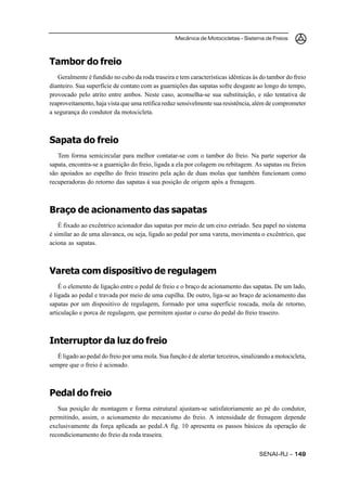 Mecânica de Motocicletas – Sistema de Freios



Tambor do freio
   Geralmente é fundido no cubo da roda traseira e tem características idênticas às do tambor do freio
dianteiro. Sua superfície de contato com as guarnições das sapatas sofre desgaste ao longo do tempo,
provocado pelo atrito entre ambos. Neste caso, aconselha-se sua substituição, e não tentativa de
reaproveitamento, haja vista que uma retífica reduz sensivelmente sua resistência, além de comprometer
a segurança do condutor da motocicleta.



Sapata do freio
   Tem forma semicircular para melhor contatar-se com o tambor do freio. Na parte superior da
sapata, encontra-se a guarnição do freio, ligada a ela por colagem ou rebitagem. As sapatas ou freios
são apoiados ao espelho do freio traseiro pela ação de duas molas que também funcionam como
recuperadoras do retorno das sapatas à sua posição de origem após a frenagem.



Braço de acionamento das sapatas
    É fixado ao excêntrico acionador das sapatas por meio de um eixo estriado. Seu papel no sistema
é similar ao de uma alavanca, ou seja, ligado ao pedal por uma vareta, movimenta o excêntrico, que
aciona as sapatas.



Vareta com dispositivo de regulagem
    É o elemento de ligação entre o pedal de freio e o braço de acionamento das sapatas. De um lado,
é ligada ao pedal e travada por meio de uma cupilha. De outro, liga-se ao braço de acionamento das
sapatas por um dispositivo de regulagem, formado por uma superfície roscada, mola de retorno,
articulação e porca de regulagem, que permitem ajustar o curso do pedal do freio traseiro.



Interruptor da luz do freio
   É ligado ao pedal do freio por uma mola. Sua função é de alertar terceiros, sinalizando a motocicleta,
sempre que o freio é acionado.



Pedal do freio
   Sua posição de montagem e forma estrutural ajustam-se satisfatoriamente ao pé do condutor,
permitindo, assim, o acionamento do mecanismo do freio. A intensidade de frenagem depende
exclusivamente da força aplicada ao pedal.A fig. 10 apresenta os passos básicos da operação de
recondicionamento do freio da roda traseira.


                                                                                     SENAI-RJ – 149
 