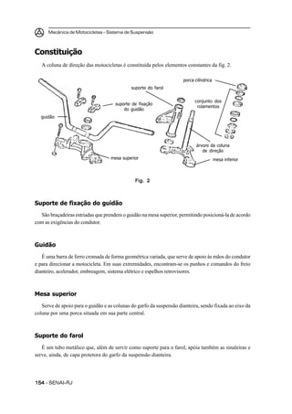 Mecânica de Motocicletas – Sistema de Suspensão



Constituição
   A coluna de direção das motocicletas é constituída pelos elementos constantes da fig. 2.

                                                                     porca cilíndrica
                                             suporte do farol


                                                                           conjunto dos
                                     suporte de fixação
                                                                            rolamentos
                                         do guidão
   guidão




                                                                            árvore da coluna
                                                                               de direção
                                   mesa superior                                        mesa inferior



                                              Fig. 2



Suporte de fixação do guidão
  São braçadeiras estriadas que prendem o guidão na mesa superior, permitindo posicioná-la de acordo
com as exigências do condutor.



Guidão
   É uma barra de ferro cromada de forma geométrica variada, que serve de apoio às mãos do condutor
e para direcionar a motocicleta. Em suas extremidades, encontram-se os punhos e comandos do freio
dianteiro, acelerador, embreagem, sistema elétrico e espelhos retrovisores.



Mesa superior
   Serve de apoio para o guidão e as colunas do garfo da suspensão dianteira, sendo fixada ao eixo da
coluna por uma porca situada em sua parte central.



Suporte do farol
   É um tubo metálico que, além de servir como suporte para o farol, apóia também as sinaleiras e
serve, ainda, de capa protetora do garfo da suspensão dianteira.




154 – SENAI-RJ
 