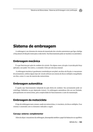 Mecânica de Motocicletas – Sistemas de Embreagem e de Lubrificação




Sistema de embreagem
    A embreagem é um elemento do sistema de transmissão dos veículos automotores que liga e desliga
a força desenvolvida pelo motor para a roda motriz. Seu funcionamento pode ser mecânico ou automático.



Embreagem mecânica
   É a que funciona por ação do condutor do veículo. Em alguns casos, tal ação é exercida pela força
aplicada a um pedal. Em outros, o comando é feito por alavanca manual.

    A embreagem mecânica é geralmente constituída por um platô, um disco de fricção e o mecanismo
de acionamento, embora alguns tipos de veículo utilizem um sistema de discos múltiplos mergulhados
em óleo, como é o caso da maioria das motocicletas.



Embreagem automática
   É aquela cujo funcionamento independe da ação direta do condutor. Seu acionamento pode ser
centrífugo, hidráulico ou por depressão (vácuo). As embreagens automáticas têm seu uso limitado,
principalmente em motocicletas, pela complexidade do funcionamento e custo de manutenção.



Embreagem da motocicleta
    O tipo de embreagem mais comum, usado em motocicletas, é o mecânico, de discos múltiplos. Esse
sistema é construído com os elementos indicados a seguir.



Carcaça externa complementar
   Além de alojar o mecanismo da embreagem, desempenha também o papel de balanceiro no equilíbrio

                                                                                   SENAI-RJ – 165
 